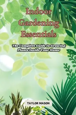 Authentic Indoor Gardening Essentials: The Complete Guide to Growing Plants Inside Your Home